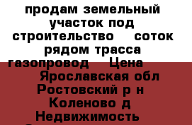 продам земельный участок под строительство 17 соток рядом трасса газопровод  › Цена ­ 250 000 - Ярославская обл., Ростовский р-н, Коленово д. Недвижимость » Земельные участки продажа   